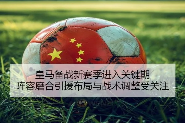 皇马备战新赛季进入关键期 阵容磨合引援布局与战术调整受关注