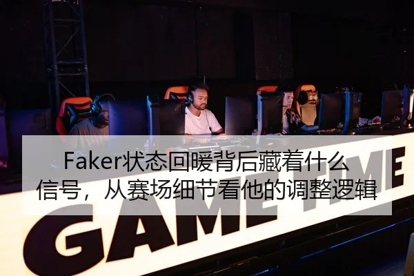 Faker状态回暖背后藏着什么信号，从赛场细节看他的调整逻辑